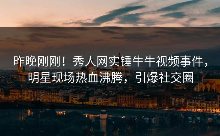 昨晚刚刚！秀人网实锤牛牛视频事件，明星现场热血沸腾，引爆社交圈