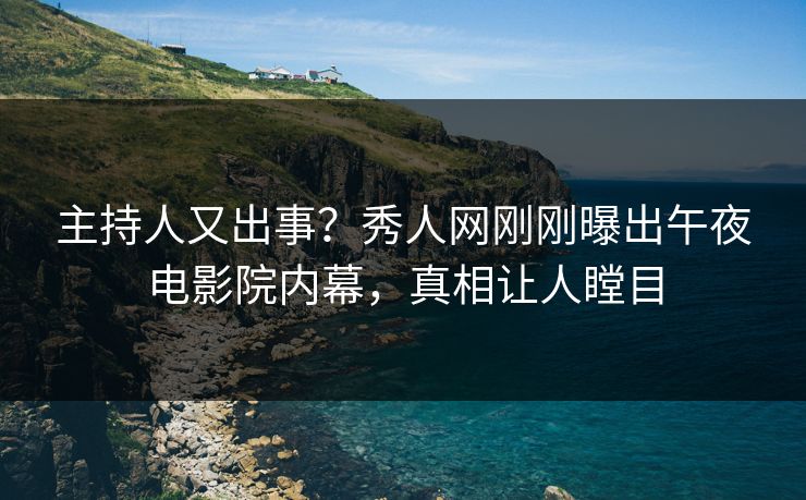 主持人又出事？秀人网刚刚曝出午夜电影院内幕，真相让人瞠目