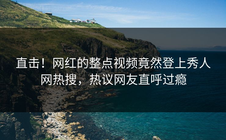 直击！网红的整点视频竟然登上秀人网热搜，热议网友直呼过瘾