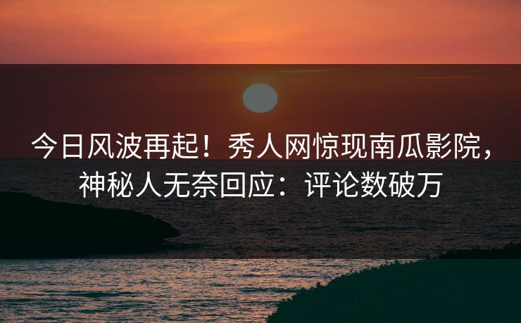 今日风波再起！秀人网惊现南瓜影院，神秘人无奈回应：评论数破万