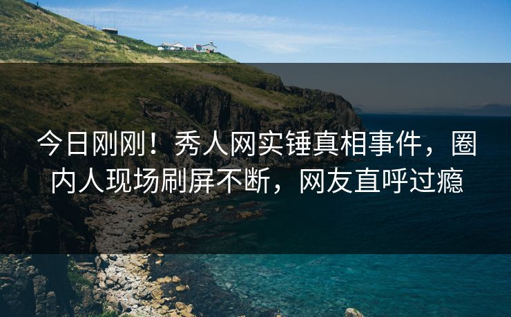 今日刚刚！秀人网实锤真相事件，圈内人现场刷屏不断，网友直呼过瘾