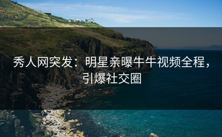 秀人网突发：明星亲曝牛牛视频全程，引爆社交圈