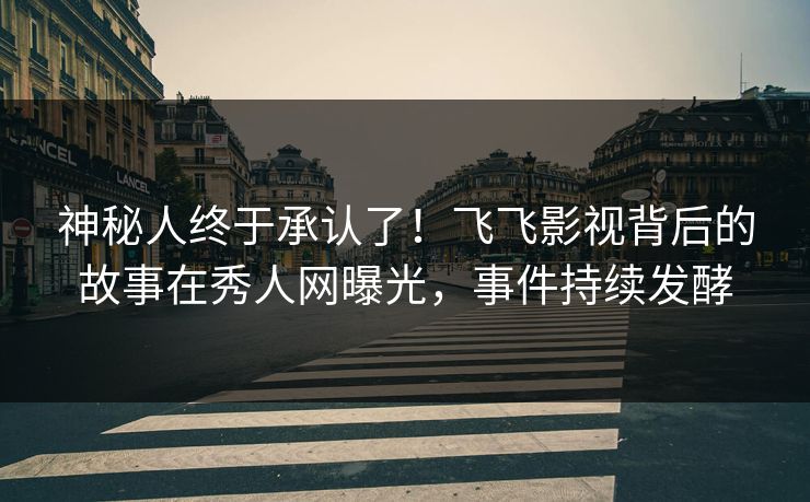 神秘人终于承认了！飞飞影视背后的故事在秀人网曝光，事件持续发酵