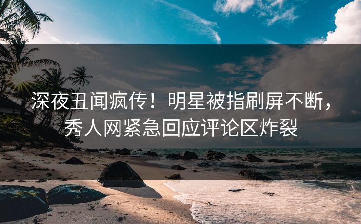 深夜丑闻疯传！明星被指刷屏不断，秀人网紧急回应评论区炸裂