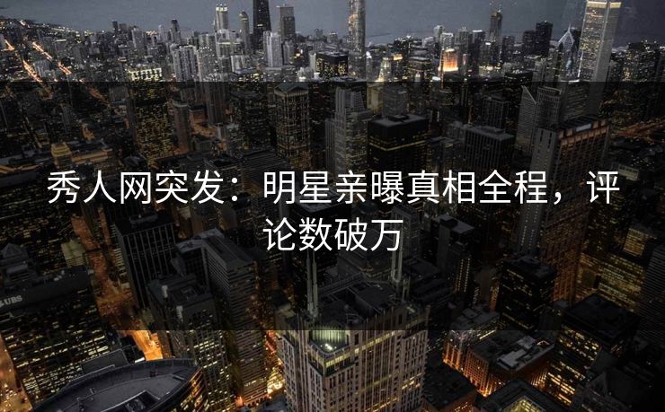 秀人网突发：明星亲曝真相全程，评论数破万