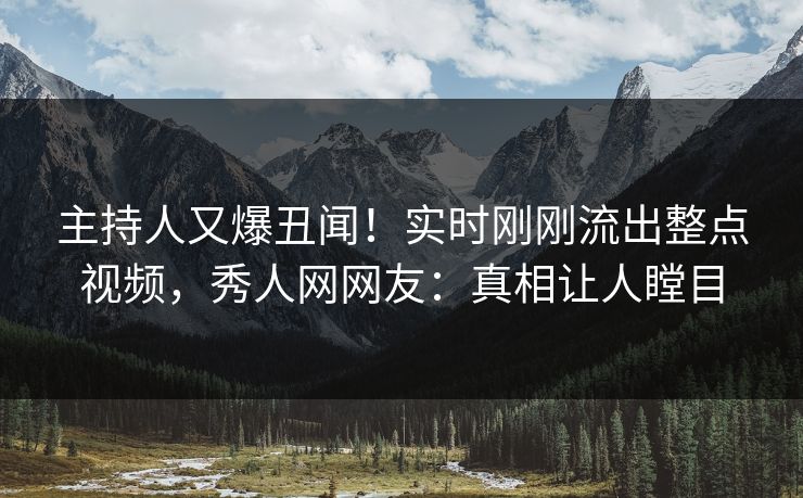 主持人又爆丑闻！实时刚刚流出整点视频，秀人网网友：真相让人瞠目
