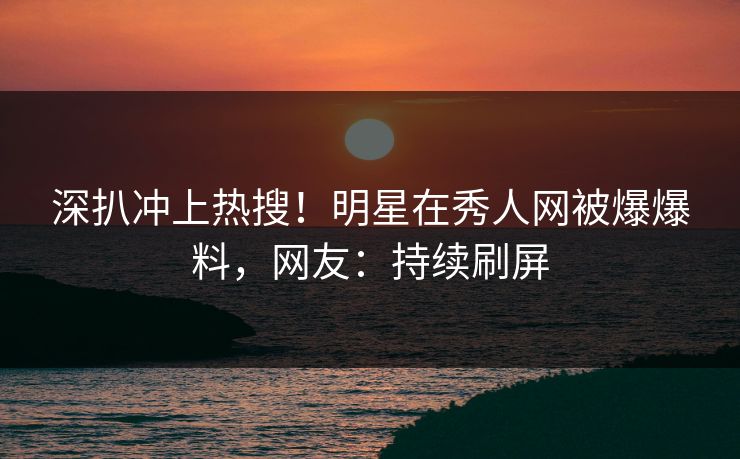 深扒冲上热搜！明星在秀人网被爆爆料，网友：持续刷屏