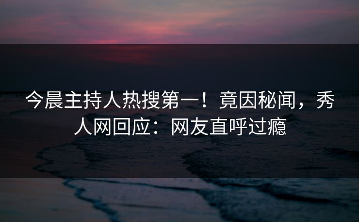 今晨主持人热搜第一！竟因秘闻，秀人网回应：网友直呼过瘾