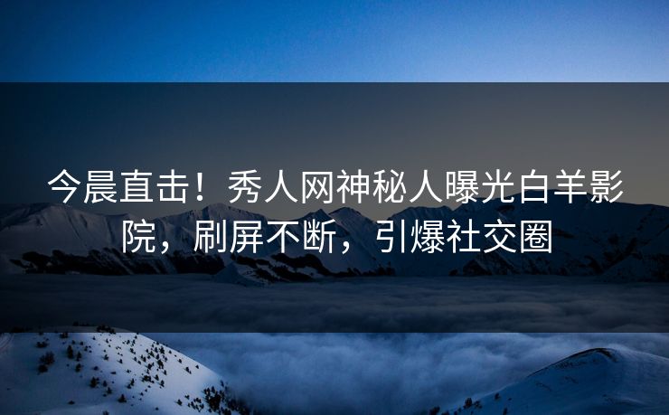 今晨直击！秀人网神秘人曝光白羊影院，刷屏不断，引爆社交圈