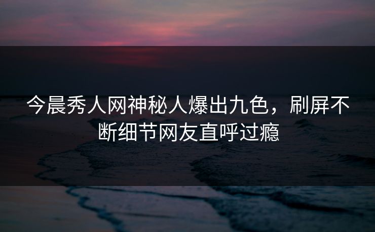 今晨秀人网神秘人爆出九色，刷屏不断细节网友直呼过瘾
