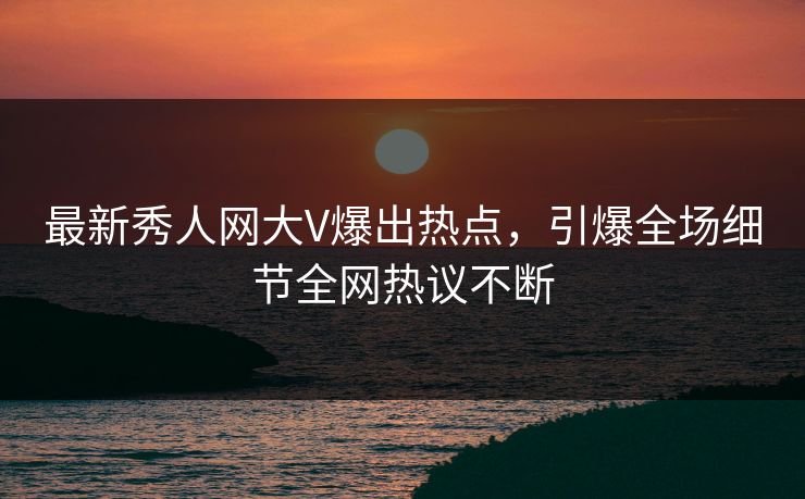 最新秀人网大V爆出热点，引爆全场细节全网热议不断