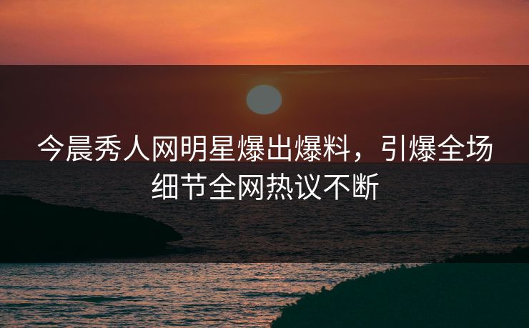 今晨秀人网明星爆出爆料，引爆全场细节全网热议不断