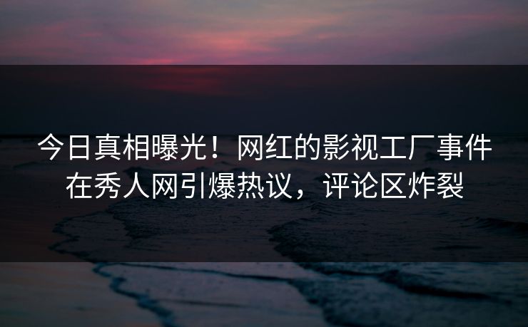 今日真相曝光！网红的影视工厂事件在秀人网引爆热议，评论区炸裂