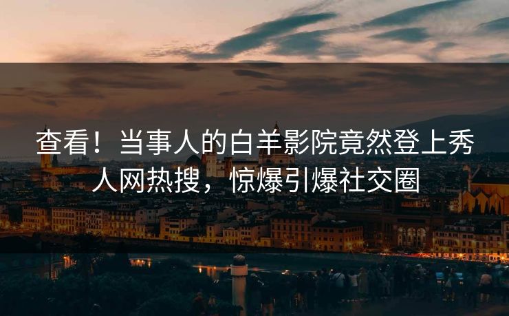 查看！当事人的白羊影院竟然登上秀人网热搜，惊爆引爆社交圈