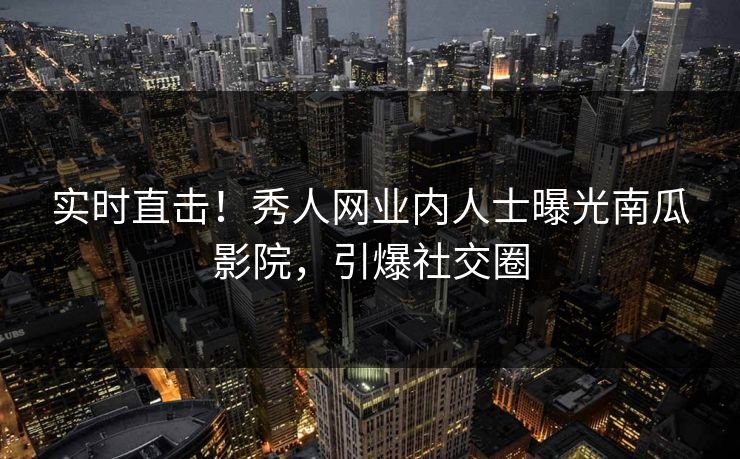 实时直击！秀人网业内人士曝光南瓜影院，引爆社交圈