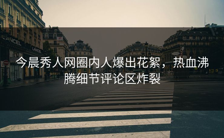 今晨秀人网圈内人爆出花絮，热血沸腾细节评论区炸裂