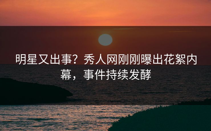 明星又出事？秀人网刚刚曝出花絮内幕，事件持续发酵