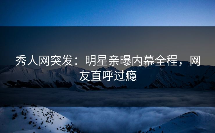秀人网突发：明星亲曝内幕全程，网友直呼过瘾