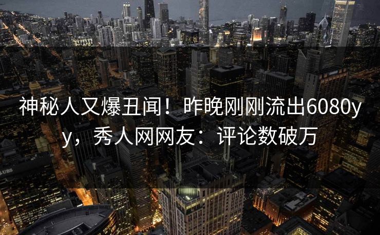 神秘人又爆丑闻！昨晚刚刚流出6080yy，秀人网网友：评论数破万