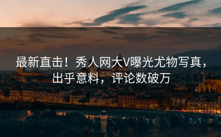 最新直击！秀人网大V曝光尤物写真，出乎意料，评论数破万