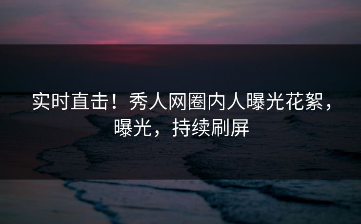 实时直击！秀人网圈内人曝光花絮，曝光，持续刷屏