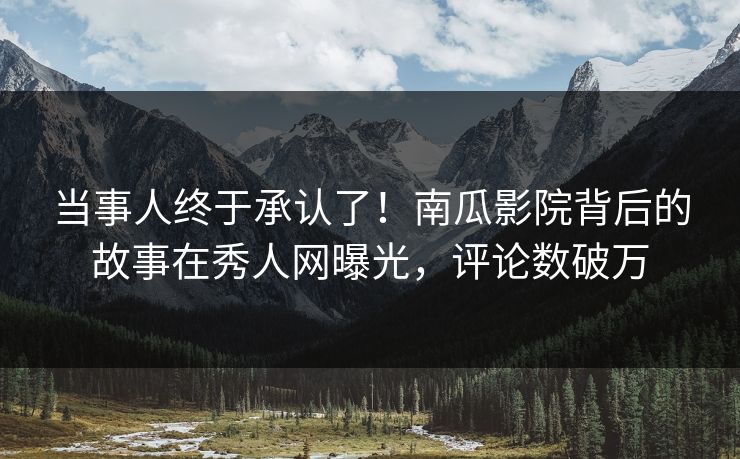 当事人终于承认了！南瓜影院背后的故事在秀人网曝光，评论数破万