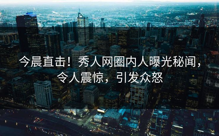 今晨直击！秀人网圈内人曝光秘闻，令人震惊，引发众怒