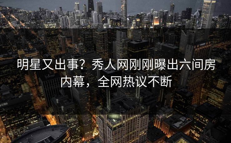 明星又出事？秀人网刚刚曝出六间房内幕，全网热议不断