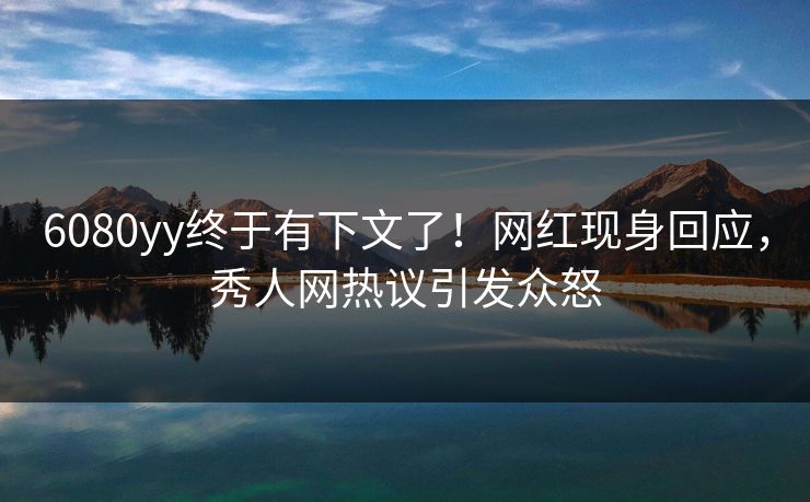 6080yy终于有下文了！网红现身回应，秀人网热议引发众怒
