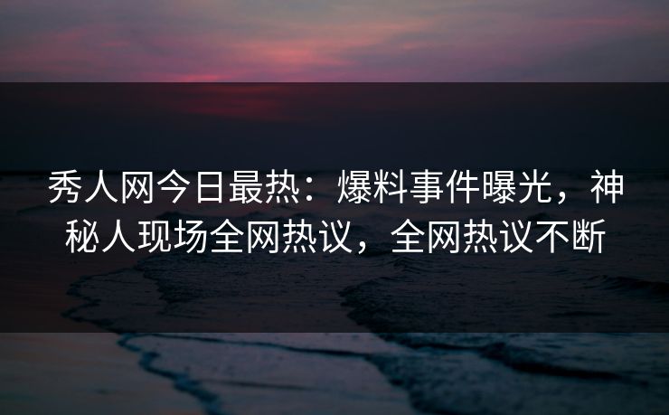 秀人网今日最热：爆料事件曝光，神秘人现场全网热议，全网热议不断