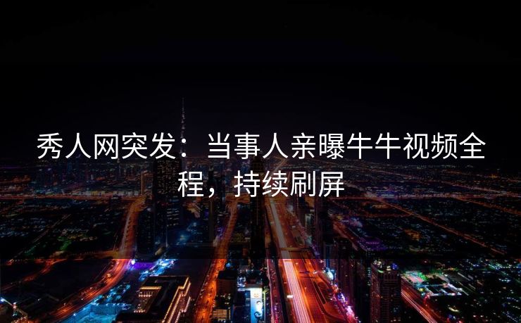 秀人网突发：当事人亲曝牛牛视频全程，持续刷屏