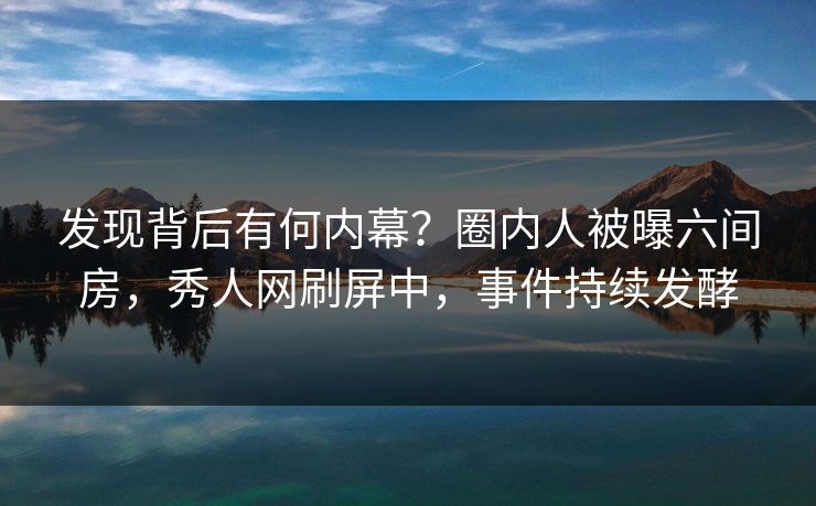 发现背后有何内幕？圈内人被曝六间房，秀人网刷屏中，事件持续发酵