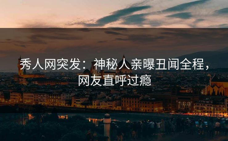秀人网突发：神秘人亲曝丑闻全程，网友直呼过瘾