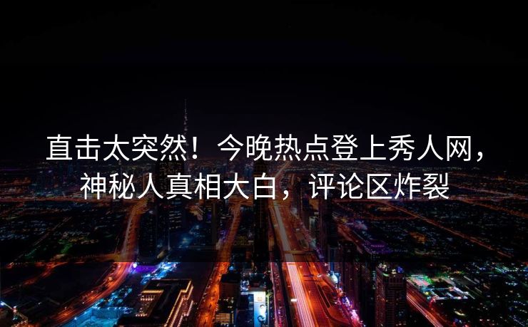 直击太突然！今晚热点登上秀人网，神秘人真相大白，评论区炸裂