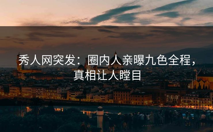 秀人网突发：圈内人亲曝九色全程，真相让人瞠目