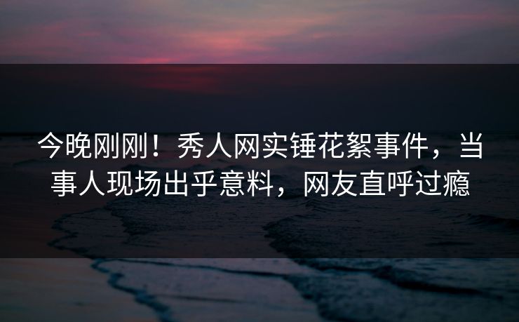 今晚刚刚！秀人网实锤花絮事件，当事人现场出乎意料，网友直呼过瘾