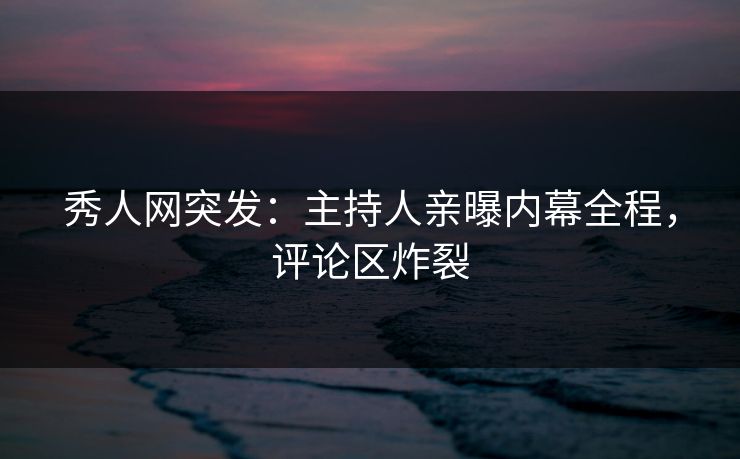 秀人网突发：主持人亲曝内幕全程，评论区炸裂