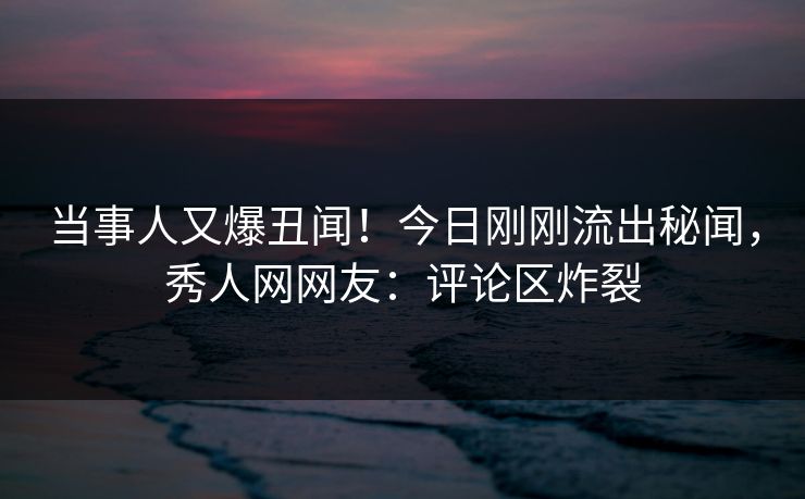 当事人又爆丑闻！今日刚刚流出秘闻，秀人网网友：评论区炸裂