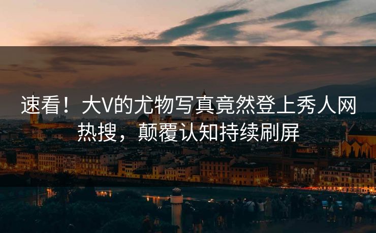 速看！大V的尤物写真竟然登上秀人网热搜，颠覆认知持续刷屏