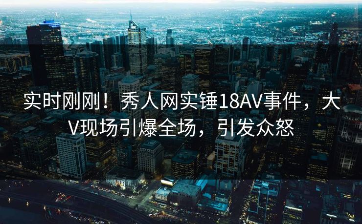 实时刚刚！秀人网实锤18AV事件，大V现场引爆全场，引发众怒