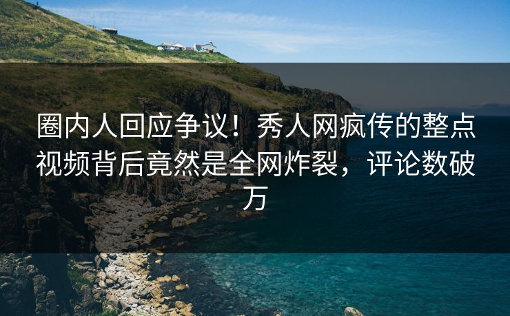 圈内人回应争议！秀人网疯传的整点视频背后竟然是全网炸裂，评论数破万