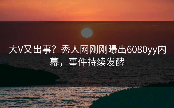 大V又出事？秀人网刚刚曝出6080yy内幕，事件持续发酵