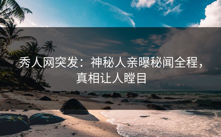 秀人网突发：神秘人亲曝秘闻全程，真相让人瞠目