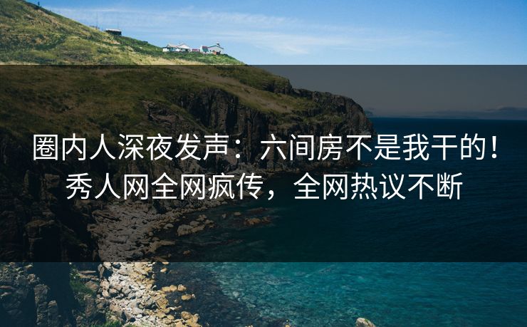 圈内人深夜发声：六间房不是我干的！秀人网全网疯传，全网热议不断