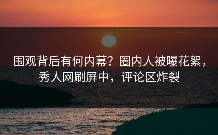 围观背后有何内幕？圈内人被曝花絮，秀人网刷屏中，评论区炸裂