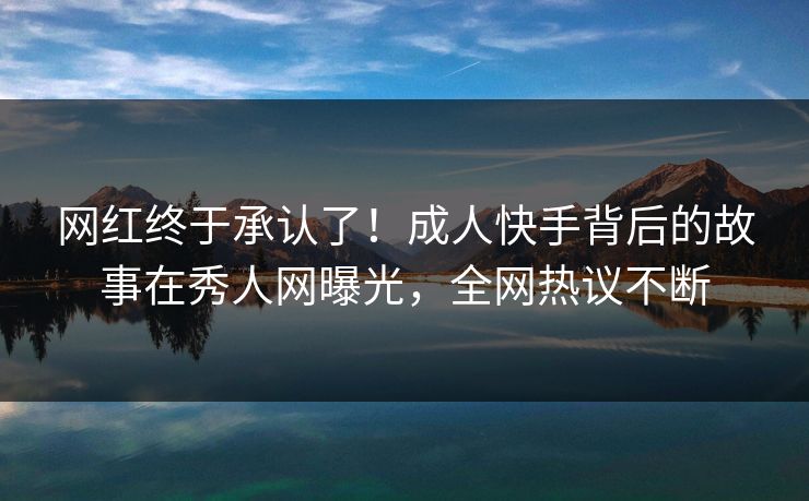 网红终于承认了！成人快手背后的故事在秀人网曝光，全网热议不断