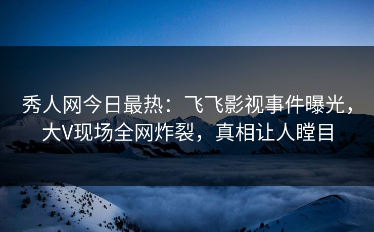 秀人网今日最热：飞飞影视事件曝光，大V现场全网炸裂，真相让人瞠目