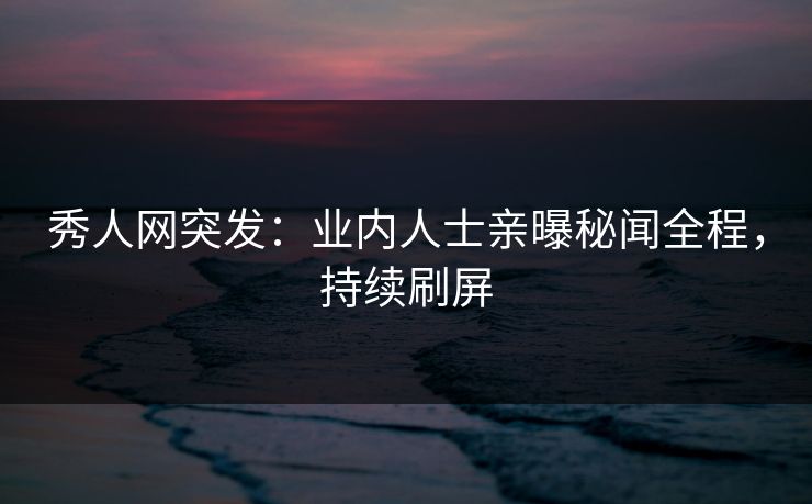 秀人网突发：业内人士亲曝秘闻全程，持续刷屏