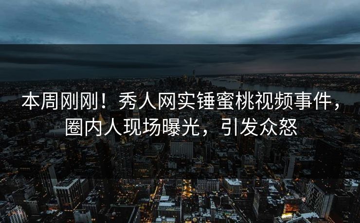 本周刚刚！秀人网实锤蜜桃视频事件，圈内人现场曝光，引发众怒