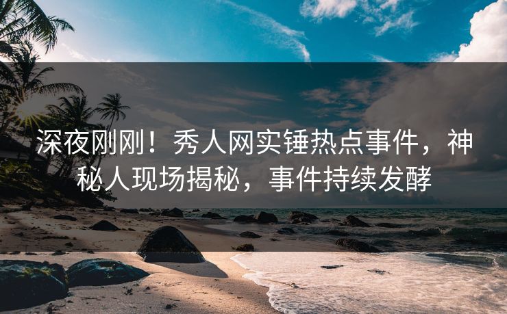 深夜刚刚！秀人网实锤热点事件，神秘人现场揭秘，事件持续发酵